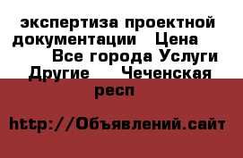 экспертиза проектной документации › Цена ­ 10 000 - Все города Услуги » Другие   . Чеченская респ.